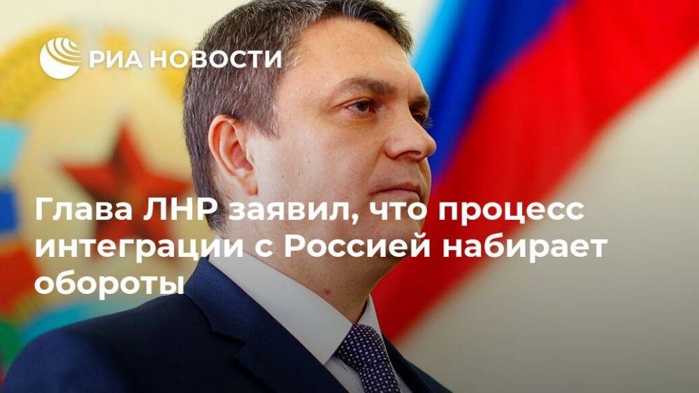 Глава ЛНР заявил, что процесс интеграции с Россией набирает обороты