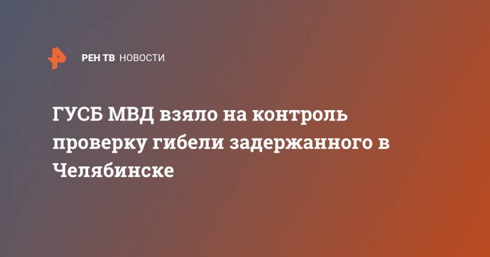ГУСБ МВД взяло на контроль проверку гибели задержанного в Челябинске