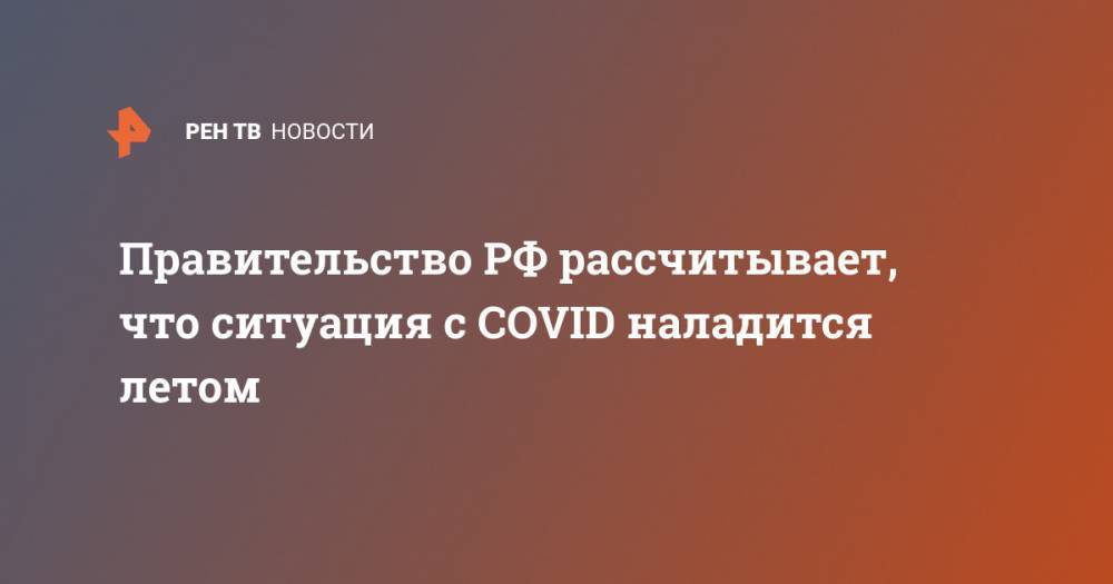 Правительство РФ рассчитывает, что ситуация с COVID наладится летом
