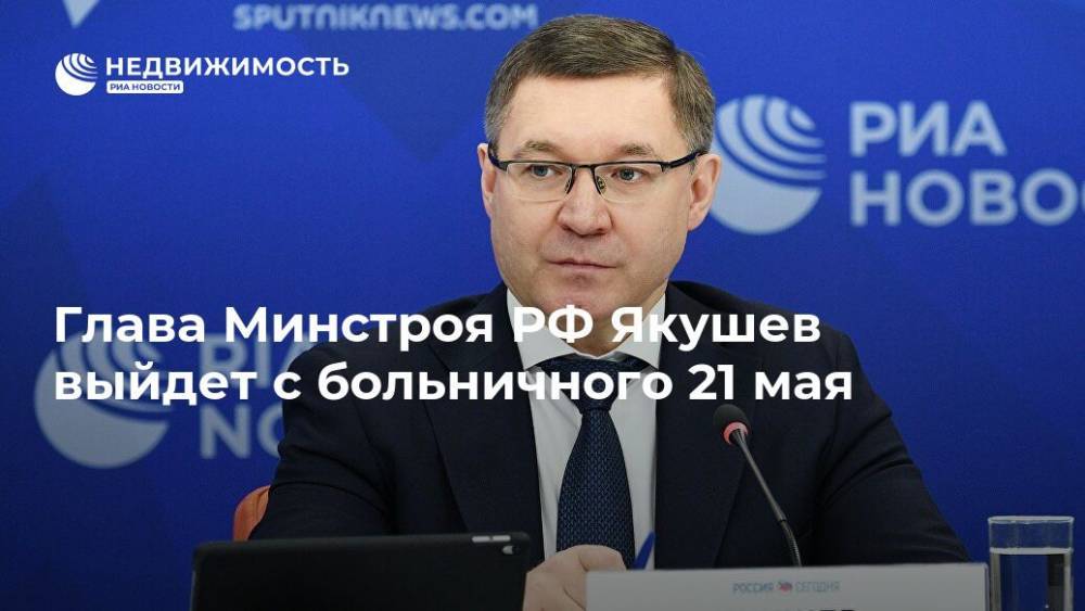 Глава Минстроя РФ Якушев выйдет с больничного 21 мая