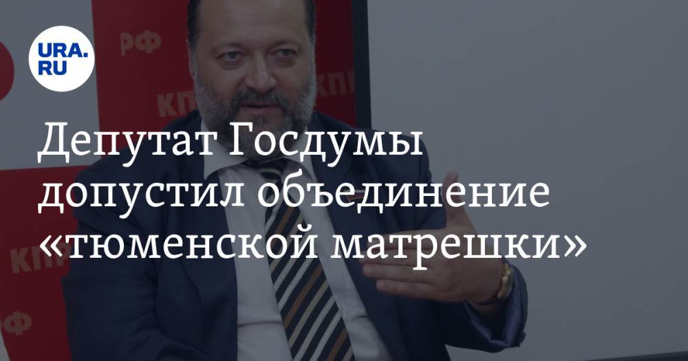 Депутат Госдумы допустил объединение «тюменской матрешки»