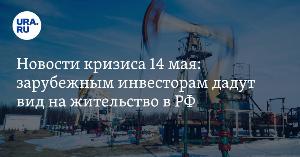 Новости кризиса 14 мая: зарубежным инвесторам дадут вид на жительство в РФ, цены на нефть останутся низкими
