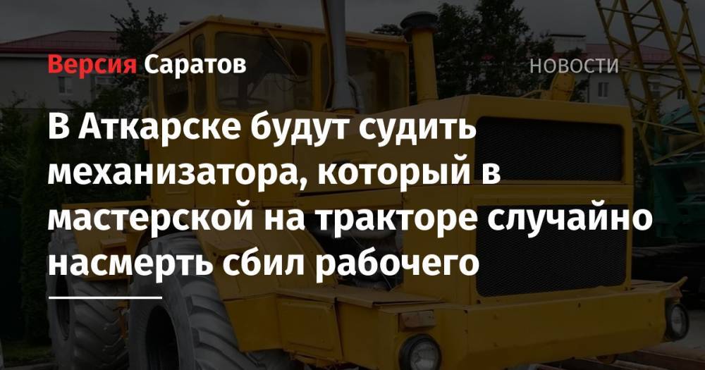 В Аткарске будут судить механизатора, который в мастерской на тракторе случайно насмерть сбил рабочего