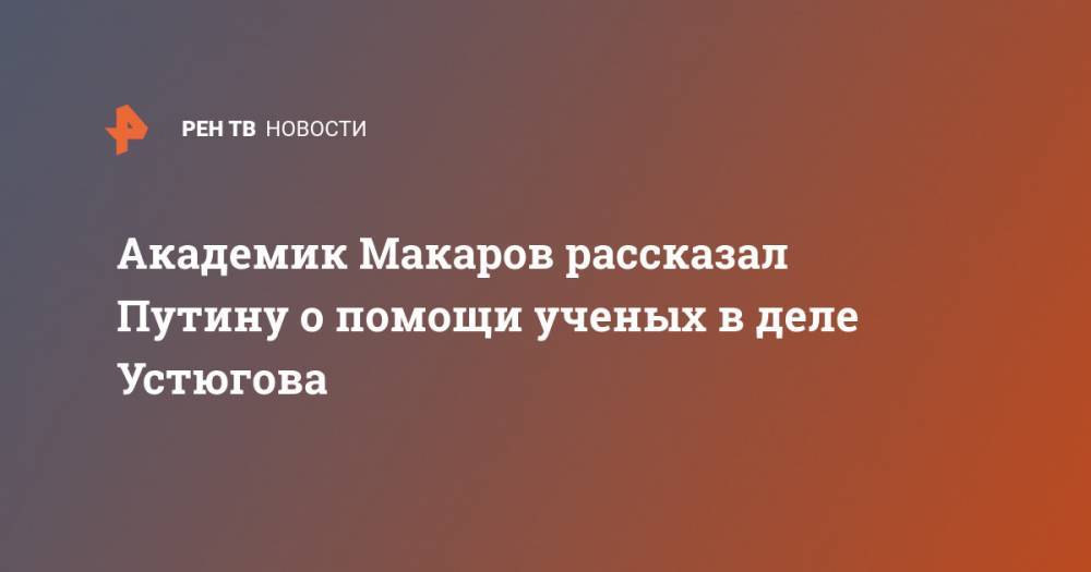 Академик Макаров рассказал Путину о помощи ученых в деле Устюгова