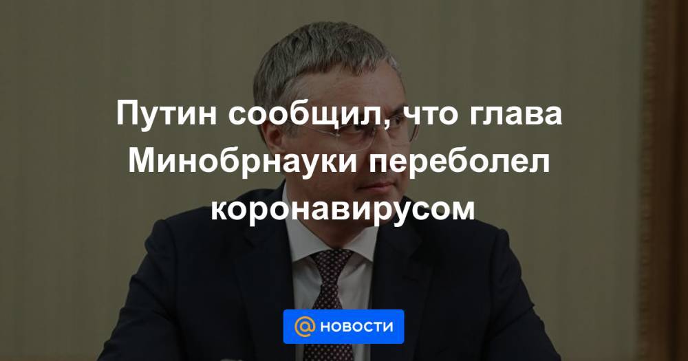 Путин сообщил, что глава Минобрнауки переболел коронавирусом