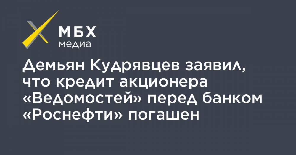 Демьян Кудрявцев заявил, что кредит акционера «Ведомостей» перед банком «Роснефти» погашен