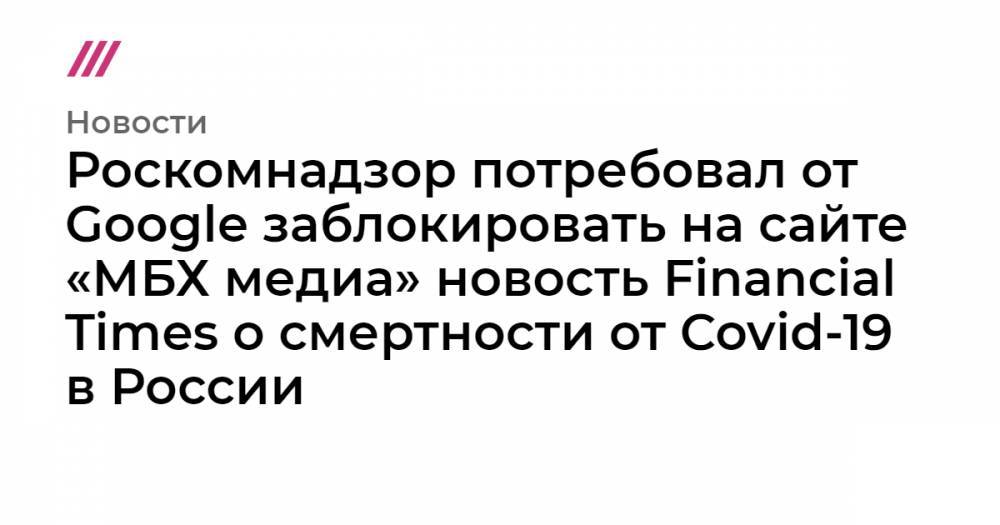 Роскомнадзор потребовал от Google заблокировать на сайте «МБХ медиа» новость Financial Times о смертности от Covid-19 в России