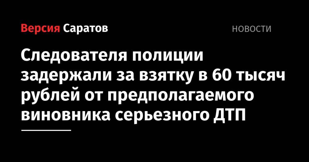 Следователя полиции задержали за взятку в 60 тысяч рублей от предполагаемого виновника серьезного ДТП