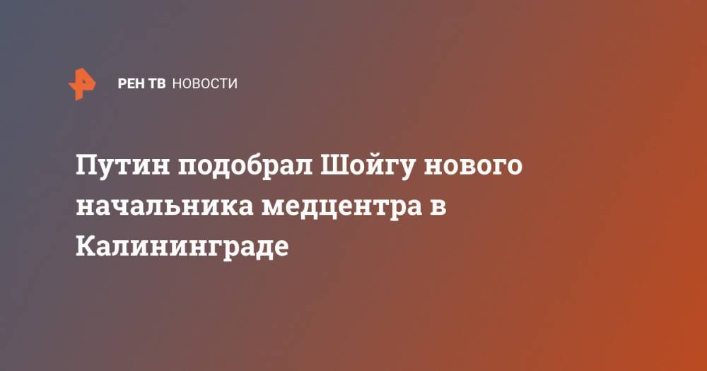 Путин подобрал Шойгу нового начальника медцентра в Калининграде