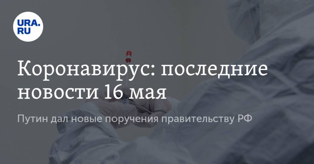 Коронавирус: последние новости 16 мая. Путин дал новые поручения правительству РФ, ВОЗ предупредила об опасном последствии COVID-19 для детей