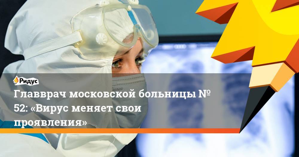 Главврач московской больницы № 52: «Вирус меняет свои проявления»
