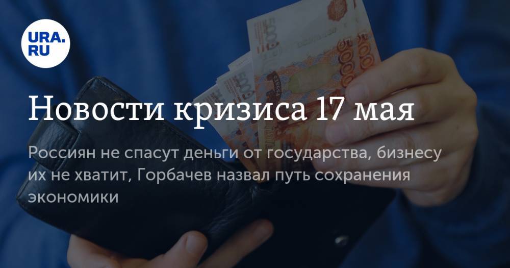 Новости кризиса 17 мая: россиян не спасут деньги от государства, бизнесу их не хватит, Горбачев назвал путь сохранения экономики