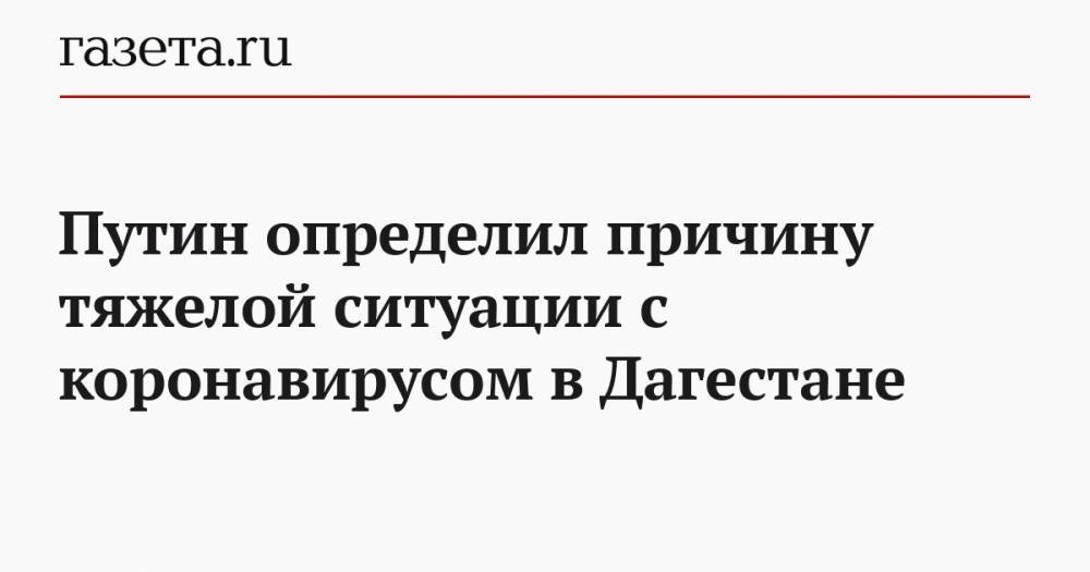 Путин определил причину тяжелой ситуации с коронавирусом в Дагестане