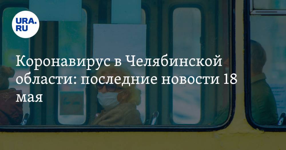 Коронавирус в Челябинской области: последние новости 18 мая. Росгвардия уходит на карантин, на губернатора подали в суд, без масок выгонят из трамвая