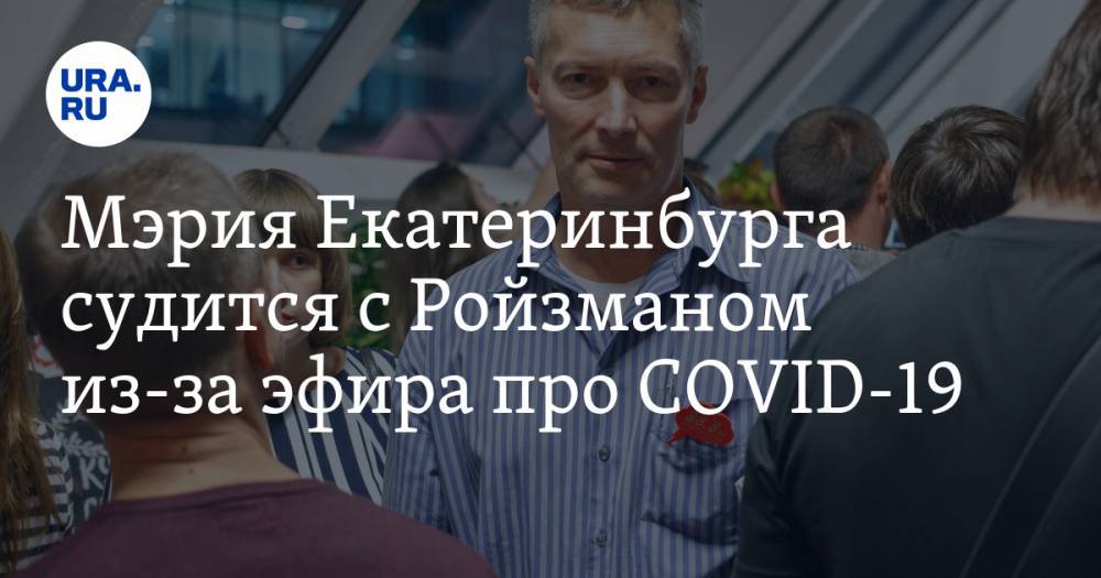 Мэрия Екатеринбурга судится с Ройзманом из-за эфира про COVID-19