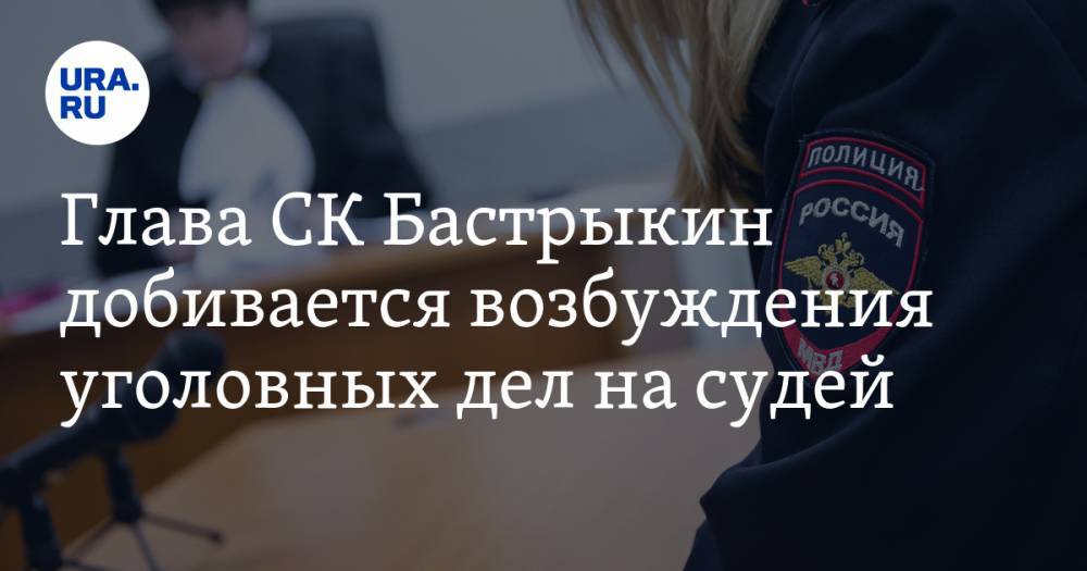 Глава СК Бастрыкин добивается возбуждения уголовных дел на судей