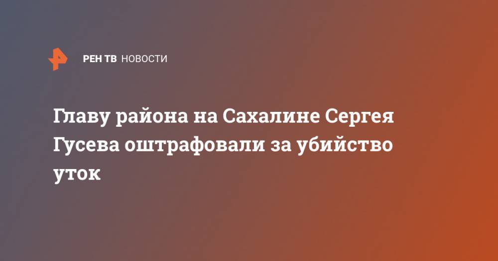 Главу района на Сахалине Сергея Гусева оштрафовали за убийство уток