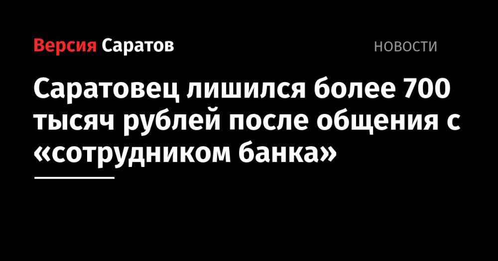 Саратовец лишился более 700 тысяч рублей после общения с «сотрудником банка»