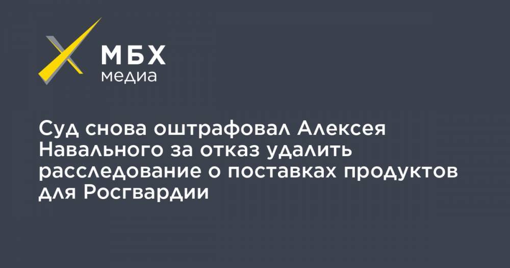 Суд снова оштрафовал Алексея Навального за отказ удалить расследование о поставках продуктов для Росгвардии
