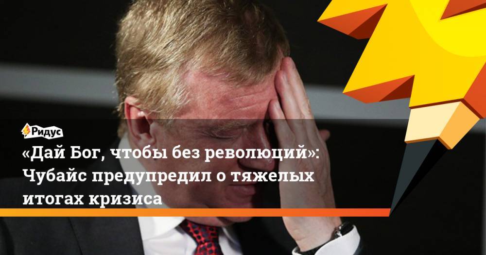 «Дай Бог, чтобы без революций»: Чубайс предупредил о тяжелых итогах кризиса