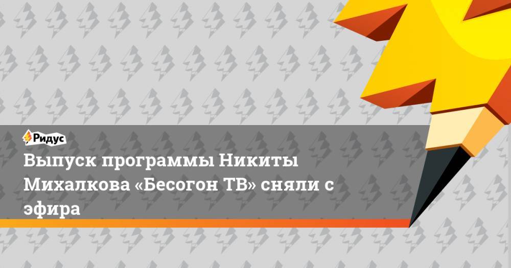 Выпуск программы Никиты Михалкова «Бесогон ТВ» сняли с эфира
