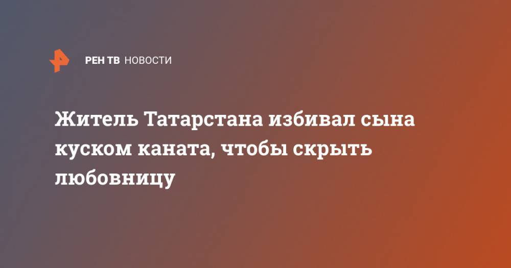 Житель Татарстана избивал сына куском каната, чтобы скрыть любовницу