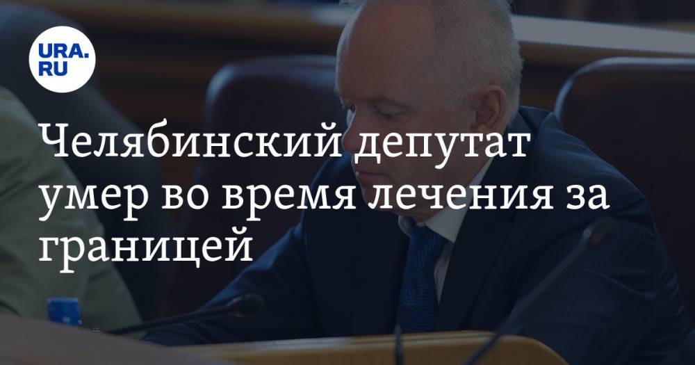 Челябинский депутат умер во время лечения за границей
