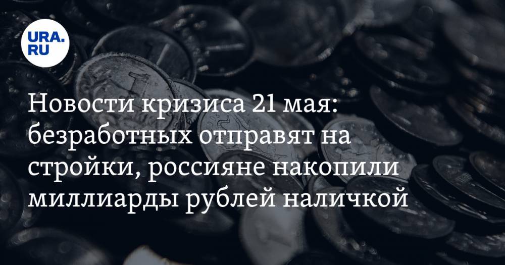 Новости кризиса 21 мая: безработных отправят на стройки, россияне накопили миллиарды рублей наличкой