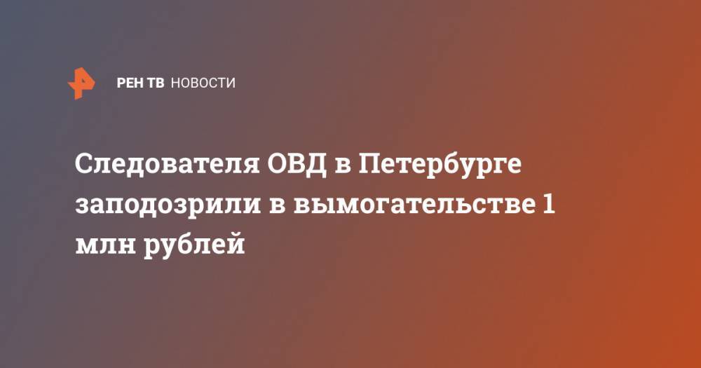 Следователя в Петербурге заподозрили в вымогательстве 1,2 млн рублей