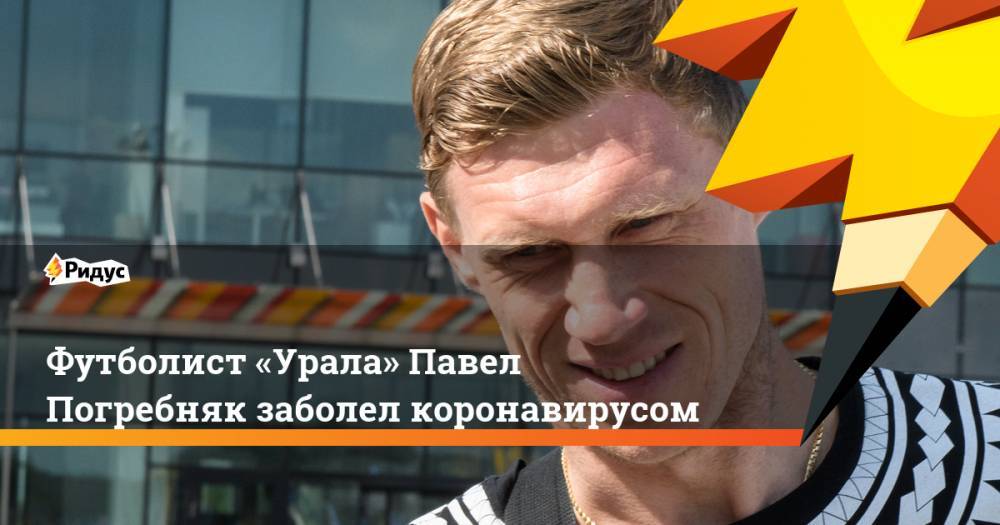 Футболист «Урала» Павел Погребняк заболел коронавирусом