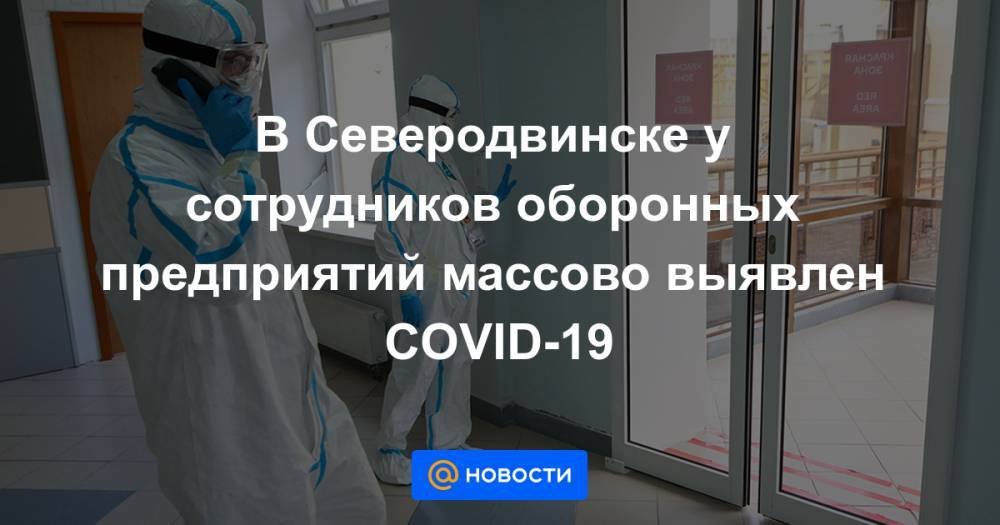 В Северодвинске у сотрудников оборонных предприятий массово выявлен COVID-19