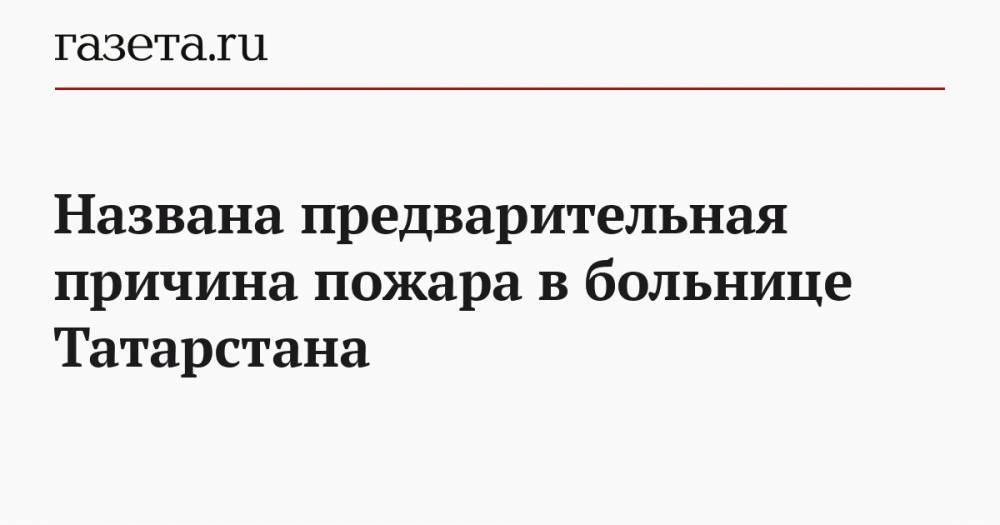 Названа предварительная причина пожара в больнице Татарстана