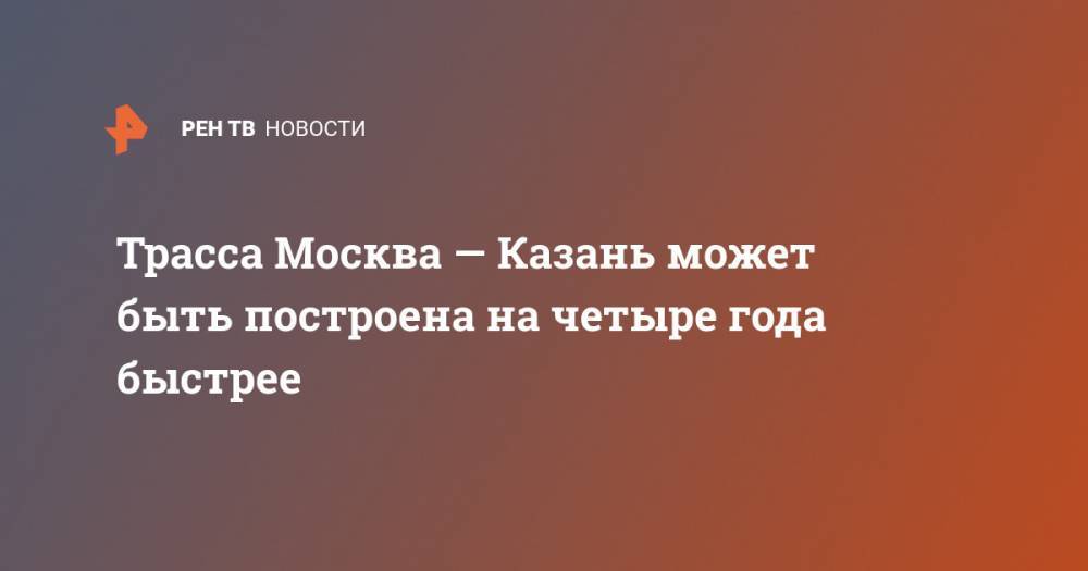 Трасса Москва — Казань может быть построена на четыре года быстрее