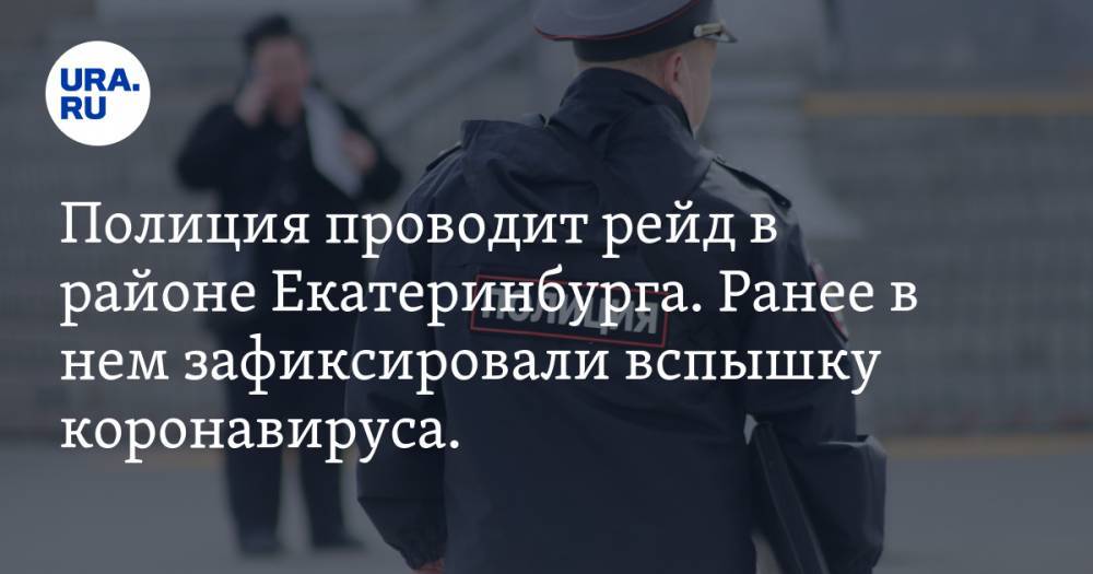 Полиция проводит рейд в районе Екатеринбурга. Ранее в нем зафиксировали вспышку коронавируса. ФОТО