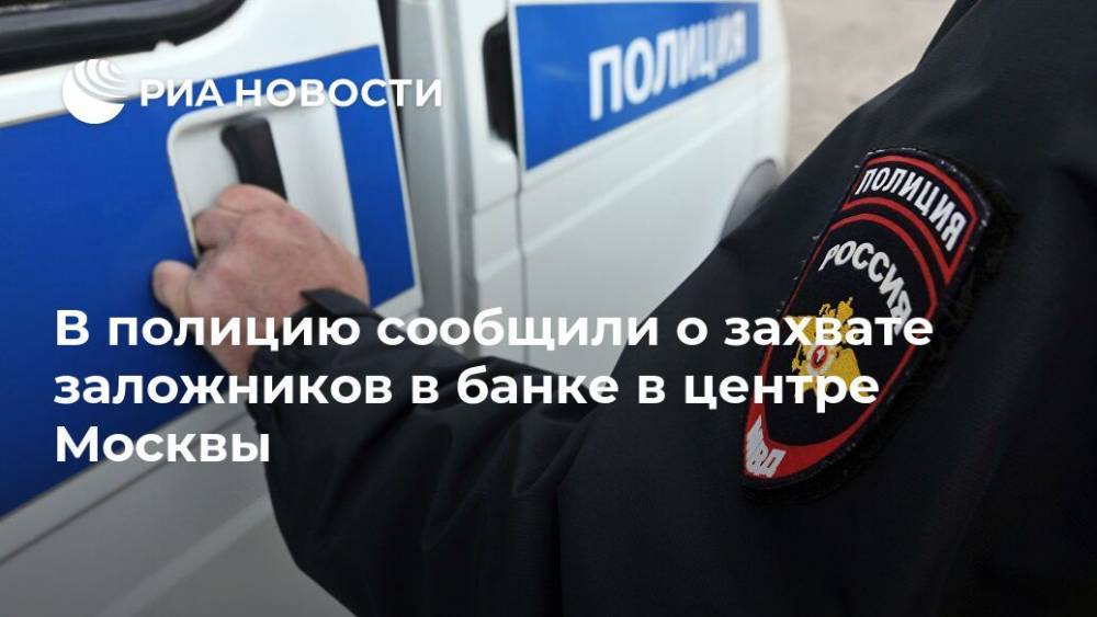 В полицию сообщили о захвате заложников в банке в центре Москвы
