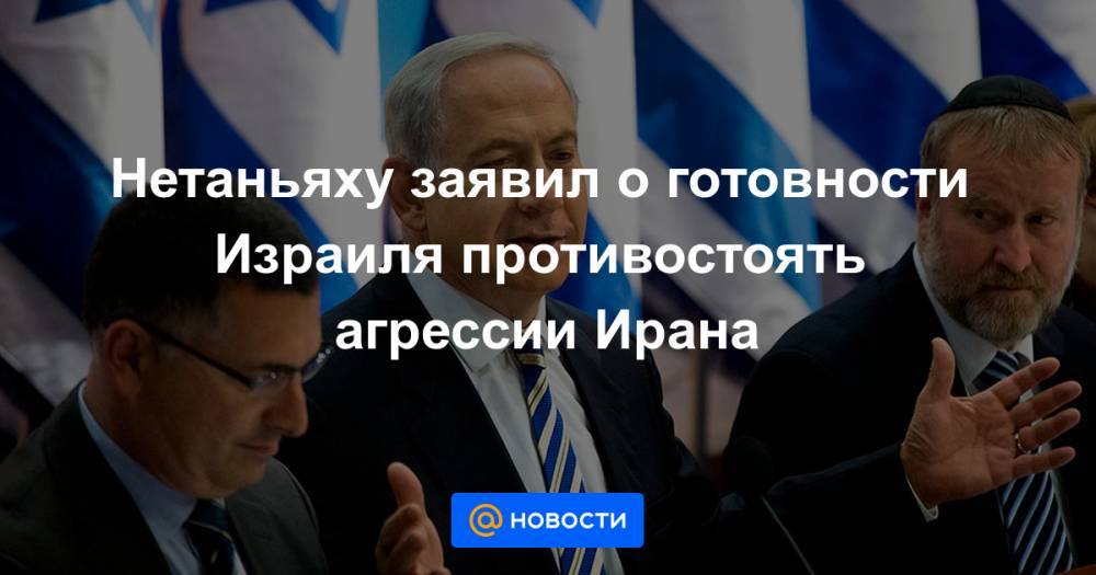 Нетаньяху заявил о готовности Израиля противостоять агрессии Ирана