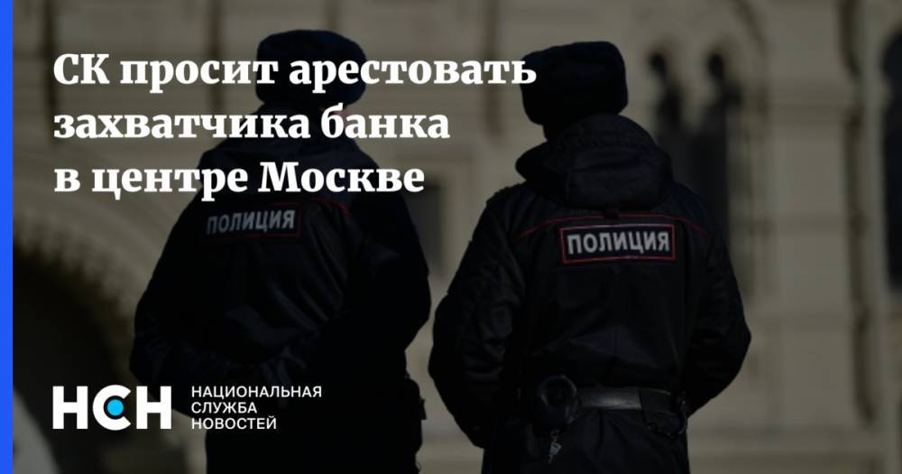 СК просит арестовать захватчика банка в центре Москве