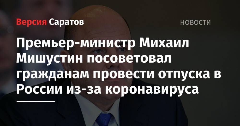Премьер-министр Михаил Мишустин посоветовал гражданам провести отпуска в России из-за коронавируса