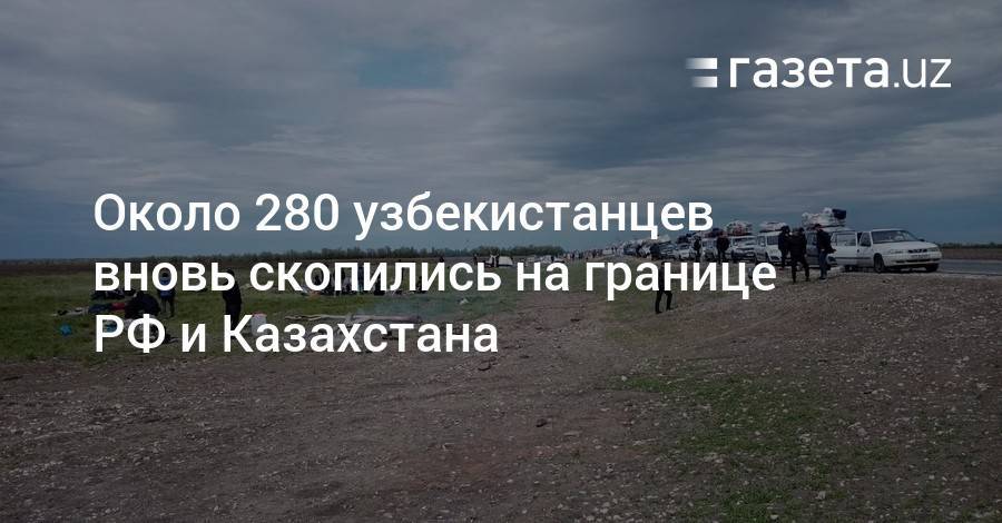 Около 280 узбекистанцев вновь скопились на границе РФ и Казахстана