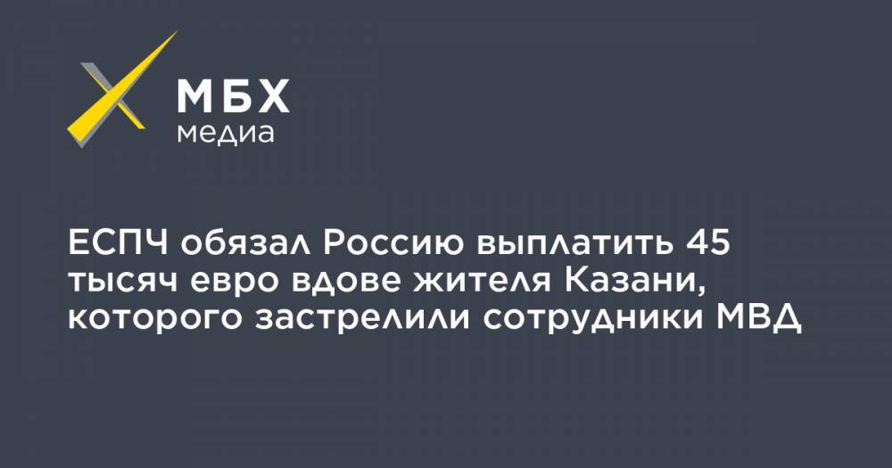 ЕСПЧ обязал Россию выплатить 45 тысяч евро вдове жителя Казани, которого застрелили сотрудники МВД