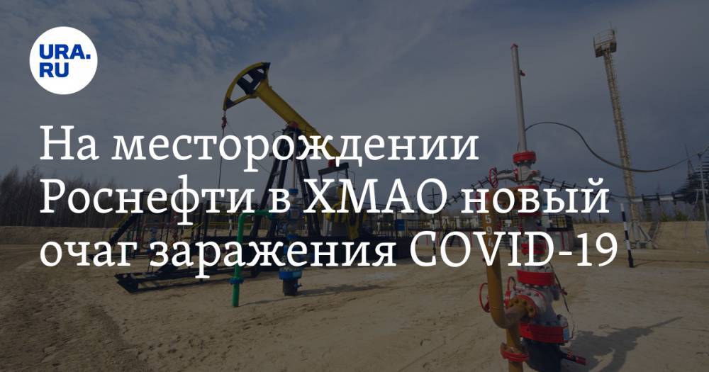 На месторождении Роснефти в ХМАО новый очаг заражения COVID-19