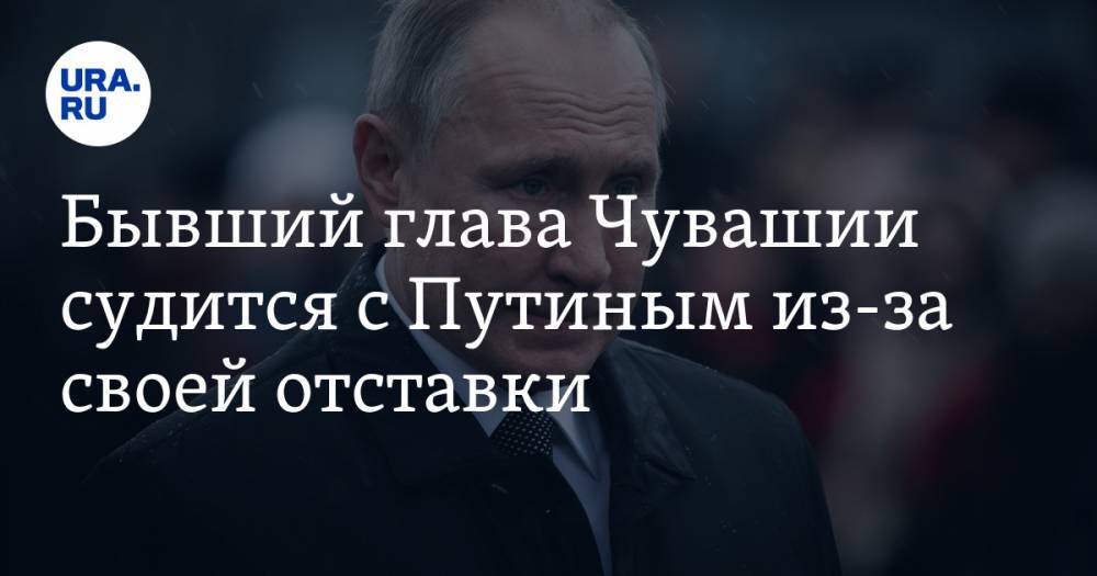 Бывший глава Чувашии судится с Путиным из-за своей отставки. СКРИН