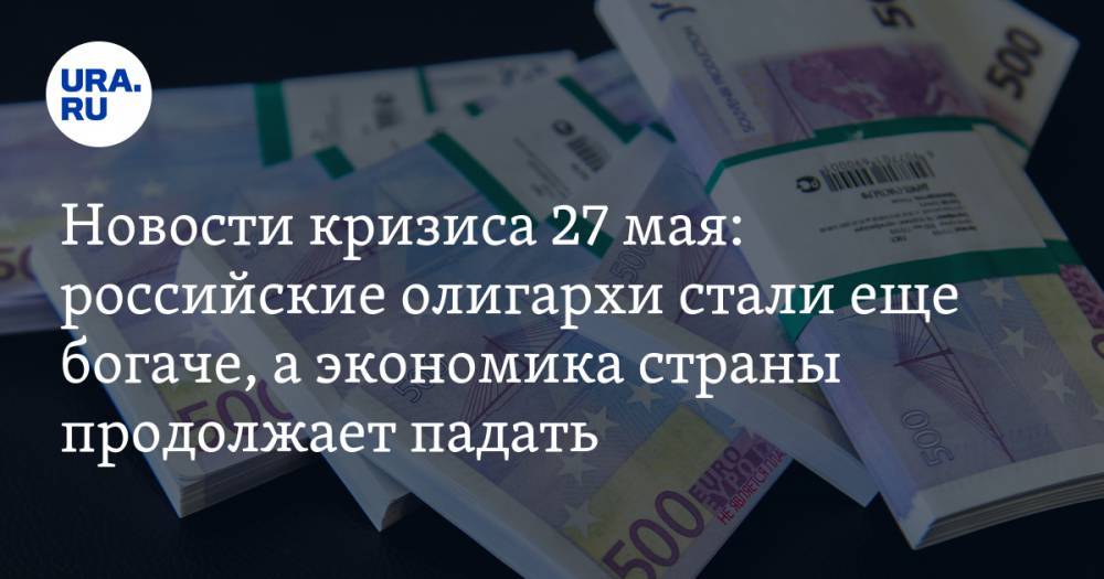 Новости кризиса 27 мая. Российские олигархи стали еще богаче, а экономика страны продолжает падать