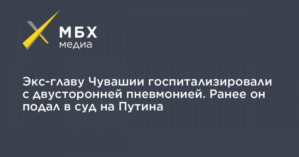 Экс-главу Чувашии госпитализировали с двусторонней пневмонией. Ранее он подал в суд на Путина