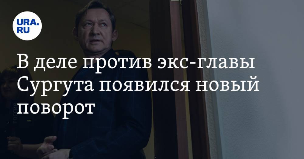 В деле против экс-главы Сургута появился новый поворот. Теперь обвинять его будет сложнее