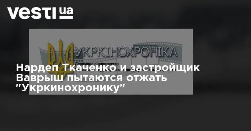 Народный депутат Ткаченко и застройщик Ваврыш пытаются отжать государственную "Укркинохронику"