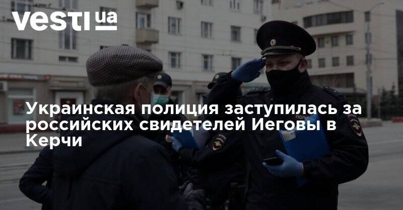 Украинская полиция заступилась за российских свидетелей Иеговы в Керчи - vesti.ua - Украина - Крым - Севастополь - Керчь