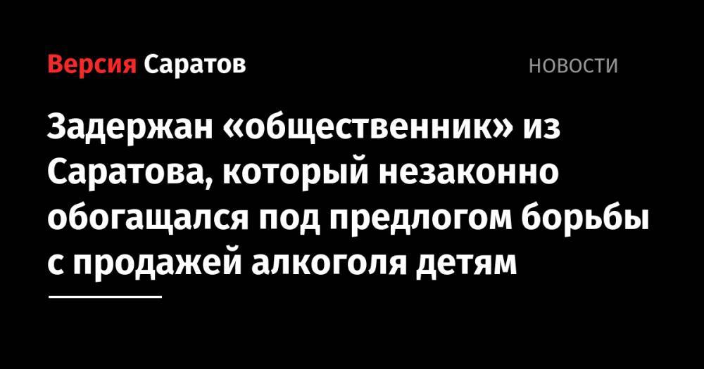 Задержан «общественник» из Саратова, который незаконно обогащался под предлогом борьбы с продажей алкоголя детям