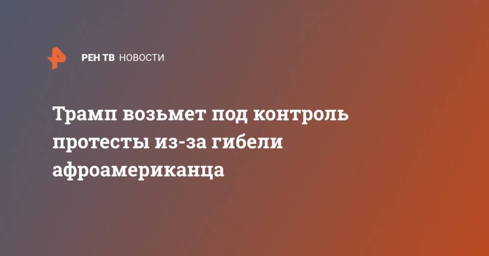 Трамп возьмет под контроль протесты из-за гибели афроамериканца