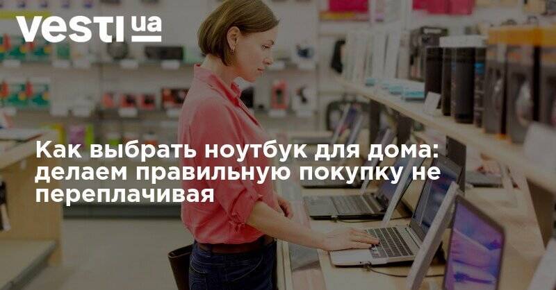 Как выбрать ноутбук для дома: делаем правильную покупку не переплачивая - vesti.ua